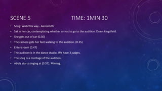 SCENE 5 TIME: 1MIN 30
• Song: Walk this way - Aerosmith
• Sat in her car, contemplating whether or not to go to the audition. Down kingsfield.
• She gets out of car (0.30)
• The camera gets her feet walking to the audition. (0.35)
• Enters room (0.47)
• The audition is in the dance studio. We have 3 judges.
• The song is a montage of the audition.
• Abbie starts singing at (0.57). Miming.
 
