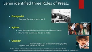 Lenin identified three Roles of Press..
 Propagandist
Example: Radio and world war II.
 Agitator
 Anna Hazare and Indian media. Dharna and Pakistani media.
 Hutu vs. Tutsi Conflict and the role of media.
 Organizer
Pakistan media’s use of patriotism and sympathy
appeals after December 16, 2014.
Where to Begin? Retrieved from https://www.marxists.org/archive/lenin/works/1901/may/04.htm. retrieved on 7 December 2015.
The Role of Media as Agitation. Retrieved from https://storify.com/Daisi426/t. retrieved on December 28th 2015.
Tribune: Sep 19th 2014
 