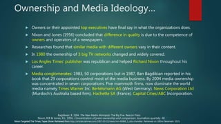 Ownership and Media Ideology…
 Owners or their appointed top executives have final say in what the organizations does.
 Nixon and Jones (1956) concluded that difference in quality is due to the competence of
owners and operators of a newspapers.
 Researches found that similar media with different owners vary in their content.
 In 1980 the ownership of 3 big TV networks changed and widely covered.
 Los Angles Times’ publisher was republican and helped Richard Nixon throughout his
career.
 Media conglomerates: 1983, 50 corporations but in 1987, Ban Bagdikian reported in his
book that 29 corporations control most of the media business. By 2004 media ownership
was concentrated in seven corporations. Five mammoth firms, now dominate the world
media namely Times Warner Inc. Bertelsmann AG (West Germany). News Corporation Ltd
(Murdoch’s Australia based firm). Hachette SA (France). Capital Cities/ABC Incorporation.
Nixon, R.B & Jones, R.L. 1956. Concentration of press ownership and comparison. Journalism quartely. 48
Nixon Targeted The Times, Tapes Show. Retrieved from http://articles.latimes.com/1997-03-22/news/mn-40969_1_otis-chandler. Retrieved on 28the Decemebr 2015.
Bagdikean. B. 2004. The New Media Monopoly: The Big Five. Beacon Press
 
