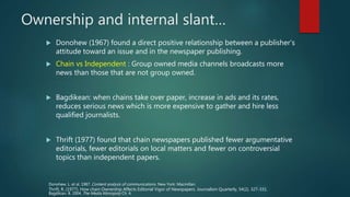 Ownership and internal slant…
 Donohew (1967) found a direct positive relationship between a publisher’s
attitude toward an issue and in the newspaper publishing.
 Chain vs Independent : Group owned media channels broadcasts more
news than those that are not group owned.
 Bagdikean: when chains take over paper, increase in ads and its rates,
reduces serious news which is more expensive to gather and hire less
qualified journalists.
 Thrift (1977) found that chain newspapers published fewer argumentative
editorials, fewer editorials on local matters and fewer on controversial
topics than independent papers.
Donohew, L. et al. 1967. Content analysis of communications. New York: Macmillan.
Bagdikian. B. 2004, The Media Monopoly Ch. 4.
Thrift, R. (1977). How chain Ownership Affects Editorial Vigor of Newspapers. Journalism Quarterly, 54(2), 327-331.
 