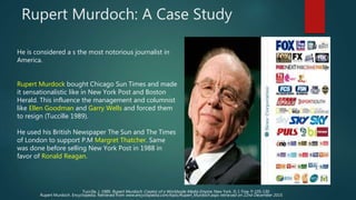 Rupert Murdoch: A Case Study
He is considered a s the most notorious journalist in
America.
Rupert Murdock bought Chicago Sun Times and made
it sensationalistic like in New York Post and Boston
Herald. This influence the management and columnist
like Ellen Goodman and Garry Wells and forced them
to resign (Tuccille 1989).
He used his British Newspaper The Sun and The Times
of London to support P.M Margret Thatcher. Same
was done before selling New York Post in 1988 in
favor of Ronald Reagan.
Tuccille, J. 1989. Rupert Murdoch: Creator of a Worldwide Media Empire. New York. D. I. Fine. P-105-130
Rupert Murdoch. Encyclopedia. Retrieved from www.encyclopedia.com/topic/Rupert_Murdoch.aspx retrieved on 22nd December 2015.
 