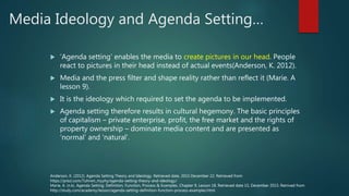 Media Ideology and Agenda Setting…
 ‘Agenda setting’ enables the media to create pictures in our head. People
react to pictures in their head instead of actual events(Anderson, K. 2012).
 Media and the press filter and shape reality rather than reflect it (Marie. A
lesson 9).
 It is the ideology which required to set the agenda to be implemented.
 Agenda setting therefore results in cultural hegemony. The basic principles
of capitalism – private enterprise, profit, the free market and the rights of
property ownership – dominate media content and are presented as
‘normal’ and ‘natural’.
Anderson, K. (2012). Agenda Setting Theory and Ideology. Retrieved date, 2015 December 22. Retrieved from
https://prezi.com/7uhrwn_myyhy/agenda-setting-theory-and-ideology/
Marie, A. (n.k). Agenda Setting: Definition, Function, Process & Examples. Chapter 9, Lesson 18. Retrieved date 15, December 2015. Retrived from
http://study.com/academy/lesson/agenda-setting-definition-function-process-examples.html.
 