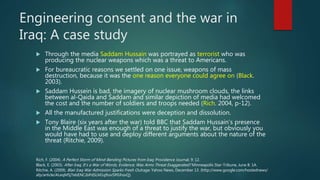 Engineering consent and the war in
Iraq: A case study
 Through the media Saddam Hussain was portrayed as terrorist who was
producing the nuclear weapons which was a threat to Americans.
 For bureaucratic reasons we settled on one issue, weapons of mass
destruction, because it was the one reason everyone could agree on (Black.
2003).
 Saddam Hussein is bad, the imagery of nuclear mushroom clouds, the links
between al-Qaida and Saddam and similar depiction of media had welcomed
the cost and the number of soldiers and troops needed (Rich. 2004, p-12).
 All the manufactured justifications were deception and dissolution.
 Tony Blaire (six years after the war) told BBC that Saddam Hussain’s presence
in the Middle East was enough of a threat to justify the war, but obviously you
would have had to use and deploy different arguments about the nature of the
threat (Ritchie, 2009).
Black, E. (2003). After Iraq, It’s a War of Words, Evidence; Was Arms Threat Exaggerated? Minneapolis Star-Tribune, June 8: 1A.
Rich, F. (2004). A Perfect Storm of Mind-Bending Pictures from Iraq. Providence Journal, 9: 12.
Ritchie, A. (2009). Blair Iraq War Admission Sparks Fresh Outrage. Yahoo News, December 13. (http://www.google.com/hostednews/
afp/article/ALeqM5jTebENCJbPdSLM1qftov5P0JhsvQ).
 