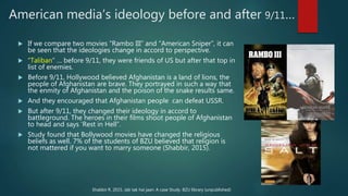 American media’s ideology before and after 9/11…
 If we compare two movies “Rambo III” and “American Sniper”, it can
be seen that the ideologies change in accord to perspective.
 “Taliban” … before 9/11, they were friends of US but after that top in
list of enemies.
 Before 9/11, Hollywood believed Afghanistan is a land of lions, the
people of Afghanistan are brave. They portrayed in such a way that
the enmity of Afghanistan and the poison of the snake results same.
 And they encouraged that Afghanistan people can defeat USSR.
 But after 9/11, they changed their ideology in accord to
battleground. The heroes in their films shoot people of Afghanistan
to head and says ‘Rest in Hell”.
 Study found that Bollywood movies have changed the religious
beliefs as well. 7% of the students of BZU believed that religion is
not mattered if you want to marry someone (Shabbir, 2015).
Shabbir R. 2015. Jab tak hai jaan: A case Study. BZU library (unpublished)
 
