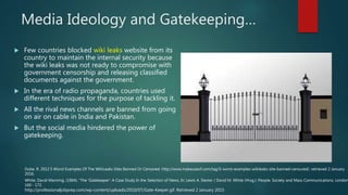 Media Ideology and Gatekeeping…
 Few countries blocked wiki leaks website from its
country to maintain the internal security because
the wiki leaks was not ready to compromise with
government censorship and releasing classified
documents against the government.
 In the era of radio propaganda, countries used
different techniques for the purpose of tackling it.
 All the rival news channels are banned from going
on air on cable in India and Pakistan.
 But the social media hindered the power of
gatekeeping.
http://professionaljobprep.com/wp-content/uploads/2010/07/Gate-Keeper.gif. Retrieved 2 January 2015
Dube. R. 2012 5 Worst Examples Of The WikiLeaks Sites Banned Or Censored. http://www.makeuseof.com/tag/5-worst-examples-wikileaks-site-banned-censured/. retrieved 2 January
2016.
White, David Manning. (1964). "The 'Gatekeeper': A Case Study In the Selection of News, In: Lewis A. Dexter / David M. White (Hrsg.): People, Society and Mass Communications. London
160 - 172.
 
