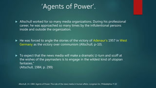 ‘Agents of Power’.
 Altschull worked for so many media organizations. During his professional
career, he was approached so many times by the inlfulentional persons
inside and outside the organization.
 He was forced to angle the stories of the victory of Adenaur’s 1957 in West
Germany as the victory over communism (Altschull, p-10).
 To expect that the news media will make a dramatic U-turn and scoff at
the wishes of the paymasters is to engage in the wildest kind of utopian
fantasies."
(Altschull, 1984, p. 299)
Altschull, J.H. 1984. Agents of Power: The role of the news media in human affairs. Longman Inc. Philadelphia. P-10
 