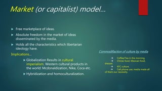 Market (or capitalist) model…
 Free marketplace of ideas.
 Absolute freedom in the market of ideas
disseminated by the media.
 Holds all the characteristics which libertarian
ideology have.
Implications…
 Globalization Results in cultural
imperialism. Western cultural products in
the world: Mcdonaldization, Nike, Coca etc.
 Hybridization and homoculturalization.
Commodifiaction of culture by media
 Coffee/Tea in the morning.
 Chines food, Mexican food,
dresses
 KFC culture.
 Cell phone use; media made all
of them our necessity.
 