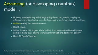Advancing (or developing countries)
model…
 Not only in establishing and strengthening democracy, media can play an
effective role in developing an underdeveloped or under developing countries.
 Malthus theory and communication.
 Health issues.
 Wilbur Schram, E.M Rogers, Alan Chalkley, Juan Mercado and Daniel Learner
consider media as an engine to change from traditional to modern society.
 Denis McQuail's Theories.
Malthusian Theory of Population Growth. http://study.com/academy/lesson/malthusian-theory-of-population-growth-definition-lesson-quiz.html. Retrieved on December 28, 2015.
Development communication. http://download.nos.org/srsec335new/ch4.pdf. retrieved on December 22, 2015.
 