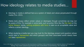 How ideology relates to media studies…
 Ideology in media is defined here as a system of ideals and values perpetuated through
media (Ton. 2015).
 Media texts always reflect certain values or ideologies though sometimes we may not
be aware of this. For example in some texts, such as action films like the Die Hard or the
Lethal Weapon series, solving problems with force is seen as an acceptable value and
reflects a certain ideology.
 When studying a media text you may look for the ideology present and question whose
world view is represented and which group(s) and their associated world view(s) have
not been represented.
Ideology. http://media-studies.tki.org.nz/Teaching-media-studies/Media-concepts/Ideology. 2015, December 05
Ton. A.S . 2015. Ideology in media (slide no.3). Retrieved from https://www.haikudeck.com/ideology-in-media-uncategorized-presentation-0agfCylUk4. retrieved on 20th December 2015.
 