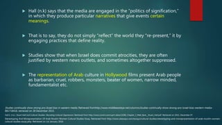  Hall (n.k) says that the media are engaged in the “politics of signification,”
in which they produce particular narratives that give events certain
meanings.
 That is to say, they do not simply “reflect” the world they “re-present,” it by
engaging practices that define reality.
 Studies show that when Israel does commit atrocities, they are often
justified by western news outlets, and sometimes altogether suppressed.
 The representation of Arab culture in Hollywood films present Arab people
as barbarian, cruel, robbers, monsters, beater of women, narrow minded,
fundamentalist etc.
Hall.S. (n.k). Stuart Hall and Cultural Studies: Decoding Cultural Oppression. Retrieved from http://www.corwin.com/upm-data/13286_Chapter_2_Web_Byte__Stuart_Hall.pdf. Retrieved on 2015, December 07.
Stereotyping And Misrepresentation Of Arab Muslim Women Cultural Studies Essay. Retrieved from http://www.ukessays.com/essays/cultural-studies/stereotyping-and-misrepresentation-of-arab-muslim-women-
cultural-studies-essay.php. Retrieved on 1st January 2016
Studies continually show strong pro-Israel bias in western media. Retrieved fromhttp://www.middleeasteye.net/columns/studies-continually-show-strong-pro-israel-bias-western-media-
881718416. retrieved on 28 December 2015.
 