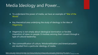 Media Ideology and Power…
 To understand the power of media, we have an example of “War of the
World”.
 Key theoretical area underlying the study of ideology is the idea of
Hegemony.
 Hegemony is not simply about ideological domination or forcible
imposition of views on people. It involves winning their consent through a
type of cultural leadership.
 The commodification of culture, Mckdonaldization and Americanization
are resulted from a particular ideology of media.
Welles scares nation. Retrieved from http://www.history.com/this-day-in-history/welles-scares-nation. Retrieved on 2016, January 1st.
Media and Ideology. Retrieved from http://jclass.umd.edu/classes/cpsp222/Media%20and%20Ideology%281%29.ppt. retrieved on January 1st, 2016.
 