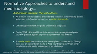 Normative Approaches to understand
media ideology…
Authoritarian ideology. They eat authors…
 All forms of communications are under the control of the governing elite or
authorities or influential bureaucrats to protect the people .
 Criticizing government programs undermines the peace.
 During WWII Hitler and Mussolini used media to propagate and press
couldn’t question against or publish against these two dictators.
 But social media has made the picture complex to understand it. Though
there was an authoritarian media in Arab countries but in ‘Arab Spring’,
people use social media to take part in social change.
Omidyar, P. 2014. Social Media: Enemy of the State or Power to the People?. http://www.huffingtonpost.com/news/social-media-arab-spring/ 26 December 2015
Authoritarian Theory. http://communicationtheory.org/authoritarian-theory/. Retrieved on 29th December 2015.
 