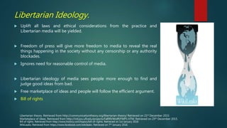 Libertarian Ideology.
 Uplift all laws and ethical considerations from the practice and
Libertarian media will be yielded.
 Freedom of press will give more freedom to media to reveal the real
things happening in the society without any censorship or any authority
blockades.
 Ignores need for reasonable control of media.
 Libertarian ideology of media sees people more enough to find and
judge good ideas from bad.
 Free marketplace of ideas and people will follow the efficient argument.
 Bill of rights
Bill of rights. Retrieved from http://www.history.com/topics/bill-of-rights. Retrieved on 1st January 2016
WikiLeaks. Retrieved from https://www.facebook.com/wikileaks. Retrieved on 7th January 2016.
Marketplace of ideas. Retrieved from http://iml.jou.ufl.edu/projects/Fall99/Wolff/FMP1.HTM. Retrieved on 25th December 2015.
Libertarian theory. Retrieved from http://communicationtheory.org/libertarian-theory/ Retrieved on 21st December 2015
 