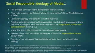 Social Responsible ideology of Media…
 This ideology came due to the drawbacks of libertarian media.
 “Your right to swing your fist ends where my nose begins.” (Oliver Wendell Holmes,
Jr. 1894).
 Libertarian ideology only consider the active audience.
 People who believe media should be controlled couldn’t reach any agreement who
should be in charge or what should be the method (i.e. Cognoscenti of their own
bamboozlement (Baran. p-77).
 In absolute liberty, the enemies also have chances to propagate.
 Freedom of the press should not be absolute: it should be responsible to society
(Surrur. 2007).
 There is no room to report Sikandar hostile behavior live in social responsible
ideology.
A quote. http://celestethebest.tumblr.com/post/17720871175/your-right-to-swing-your-fist-ends-where-my-nose retrieved on January 1st, 2016.
Social Responsibility Theory. Retrieved from http://communicationtheory.org/social-responsibility-theory/. Retrieved on January 1st. 2016
Surur. F,A. 2007. Press freedom is not absolute as it is limited with responsibility. Retrieved from http://www.arabwestreport.info/en/year-2003/week-12/2-dr-ahmed-fathi-
surur-press-freedom-not-absolute-it-limited-responsibility Retrieved on January 1st. 2-16
Baran. S, J, Davis, D, K. 2010. Mass Communication Theory: Foundations, Ferment and Future. Cengage Learning. p.77
 