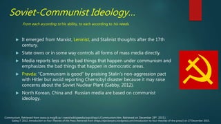 Soviet-Communist Ideology…
 It emerged from Marxist, Leninist, and Stalinist thoughts after the 17th
century.
 State owns or in some way controls all forms of mass media directly.
 Media reports less on the bad things that happen under communism and
emphasizes the bad things that happen in democratic areas.
 Pravda: “Communism is good” by praising Stalin’s non-aggression pact
with Hitler but avoid reporting Chernobyl disaster because it may raise
concerns about the Soviet Nuclear Plant (Gabby, 2012).
 North Korean, China and Russian media are based on communist
ideology.
From each according to his ability, to each according to his needs.
Gabby.T. 2012. Introduction to Four Theories of the Press. Retrieved from (https://epiclawyers.wordpress.com/introduction-to-four-theories-of-the-press/) on 27 December 2015.
Communism. Retrieved from www.cs.mcgill.ca/~rwest/wikispeedia/wpcd/wp/c/Communism.htm. Retrieved on December 28th. 2015.)
 