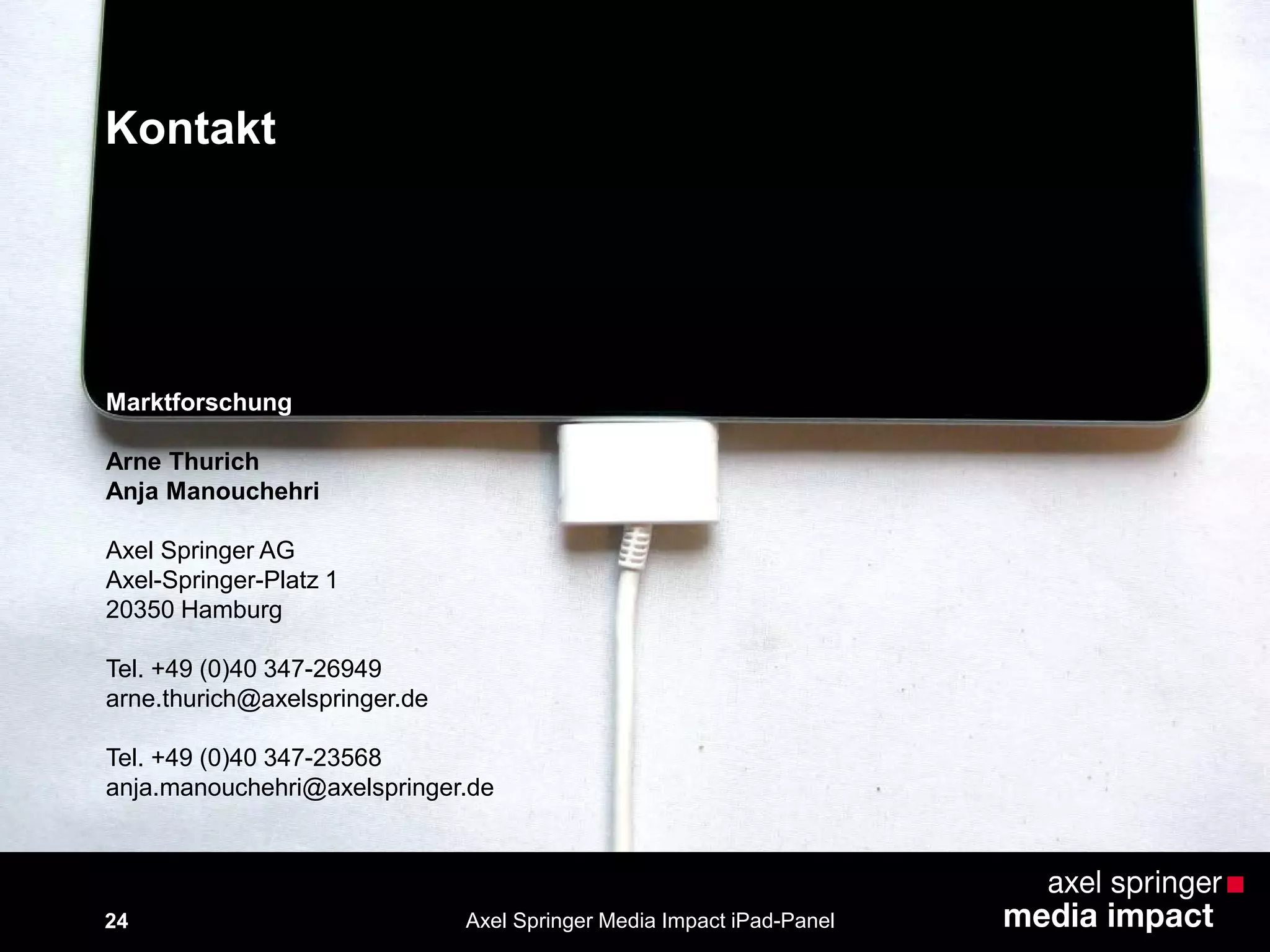 Kontakt
24
Marktforschung
Arne Thurich
Anja Manouchehri
Axel Springer AG
Axel-Springer-Platz 1
20350 Hamburg
Tel. +49 (0)40 347-26949
arne.thurich@axelspringer.de
Tel. +49 (0)40 347-23568
anja.manouchehri@axelspringer.de
Axel Springer Media Impact iPad-Panel
 