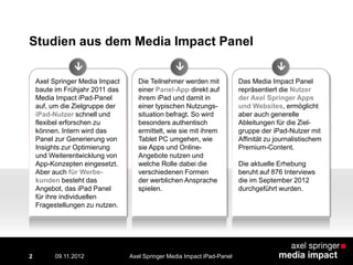 Axel Springer Media Impact
baute im Frühjahr 2011 das
Media Impact iPad-Panel
auf, um die Zielgruppe der
iPad-Nutzer schnell und
flexibel erforschen zu
können. Intern wird das
Panel zur Generierung von
Insights zur Optimierung
und Weiterentwicklung von
App-Konzepten eingesetzt.
Aber auch für Werbe-
kunden besteht das
Angebot, das iPad Panel
für ihre individuellen
Fragestellungen zu nutzen.
Die Teilnehmer werden mit
einer Panel-App direkt auf
ihrem iPad und damit in
einer typischen Nutzungs-
situation befragt. So wird
besonders authentisch
ermittelt, wie sie mit ihrem
Tablet PC umgehen, wie
sie Apps und Online-
Angebote nutzen und
welche Rolle dabei die
verschiedenen Formen
der werblichen Ansprache
spielen.
Das Media Impact Panel
repräsentiert die Nutzer
der Axel Springer Apps
und Websites, ermöglicht
aber auch generelle
Ableitungen für die Ziel-
gruppe der iPad-Nutzer mit
Affinität zu journalistischem
Premium-Content.
Die aktuelle Erhebung
beruht auf 876 Interviews
die im September 2012
durchgeführt wurden.
Studien aus dem Media Impact Panel
  
2 Axel Springer Media Impact iPad-Panel09.11.2012
 