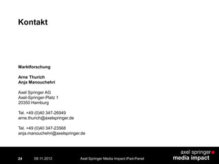 Kontakt
24
Marktforschung
Arne Thurich
Anja Manouchehri
Axel Springer AG
Axel-Springer-Platz 1
20350 Hamburg
Tel. +49 (0)40 347-26949
arne.thurich@axelspringer.de
Tel. +49 (0)40 347-23568
anja.manouchehri@axelspringer.de
Axel Springer Media Impact iPad-Panel09.11.2012
 