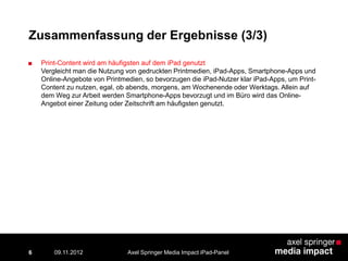 6
Zusammenfassung der Ergebnisse (3/3)
■ Print-Content wird am häufigsten auf dem iPad genutzt
Vergleicht man die Nutzung von gedruckten Printmedien, iPad-Apps, Smartphone-Apps und
Online-Angebote von Printmedien, so bevorzugen die iPad-Nutzer klar iPad-Apps, um Print-
Content zu nutzen, egal, ob abends, morgens, am Wochenende oder Werktags. Allein auf
dem Weg zur Arbeit werden Smartphone-Apps bevorzugt und im Büro wird das Online-
Angebot einer Zeitung oder Zeitschrift am häufigsten genutzt.
Axel Springer Media Impact iPad-Panel09.11.2012
 