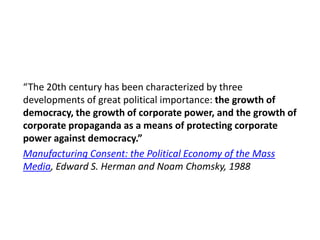 “The 20th century has been characterized by three
developments of great political importance: the growth of
democracy, the growth of corporate power, and the growth of
corporate propaganda as a means of protecting corporate
power against democracy.”
Manufacturing Consent: the Political Economy of the Mass
Media, Edward S. Herman and Noam Chomsky, 1988

 