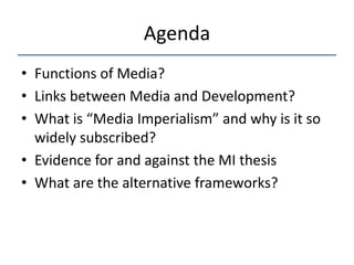 Agenda
• Functions of Media?
• Links between Media and Development?
• What is “Media Imperialism” and why is it so
widely subscribed?
• Evidence for and against the MI thesis
• What are the alternative frameworks?

 
