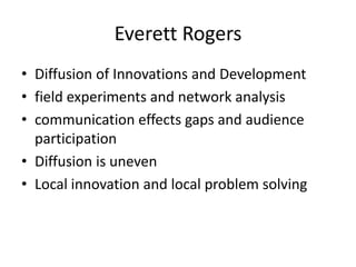 Everett Rogers
• Diffusion of Innovations and Development
• field experiments and network analysis
• communication effects gaps and audience
participation
• Diffusion is uneven
• Local innovation and local problem solving

 