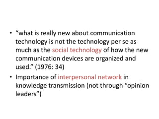 • “what is really new about communication
technology is not the technology per se as
much as the social technology of how the new
communication devices are organized and
used.” (1976: 34)
• Importance of interpersonal network in
knowledge transmission (not through “opinion
leaders”)

 