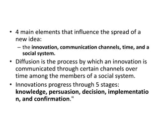 • 4 main elements that influence the spread of a
new idea:
– the innovation, communication channels, time, and a
social system.

• Diffusion is the process by which an innovation is
communicated through certain channels over
time among the members of a social system.
• Innovations progress through 5 stages:
knowledge, persuasion, decision, implementatio
n, and confirmation."

 
