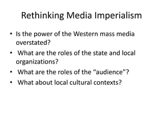 Rethinking Media Imperialism
• Is the power of the Western mass media
overstated?
• What are the roles of the state and local
organizations?
• What are the roles of the “audience”?
• What about local cultural contexts?

 