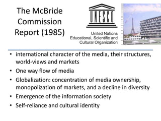 The McBride
Commission
Report (1985)
• international character of the media, their structures,
world-views and markets
• One way flow of media
• Globalization: concentration of media ownership,
monopolization of markets, and a decline in diversity
• Emergence of the information society
• Self-reliance and cultural identity

 