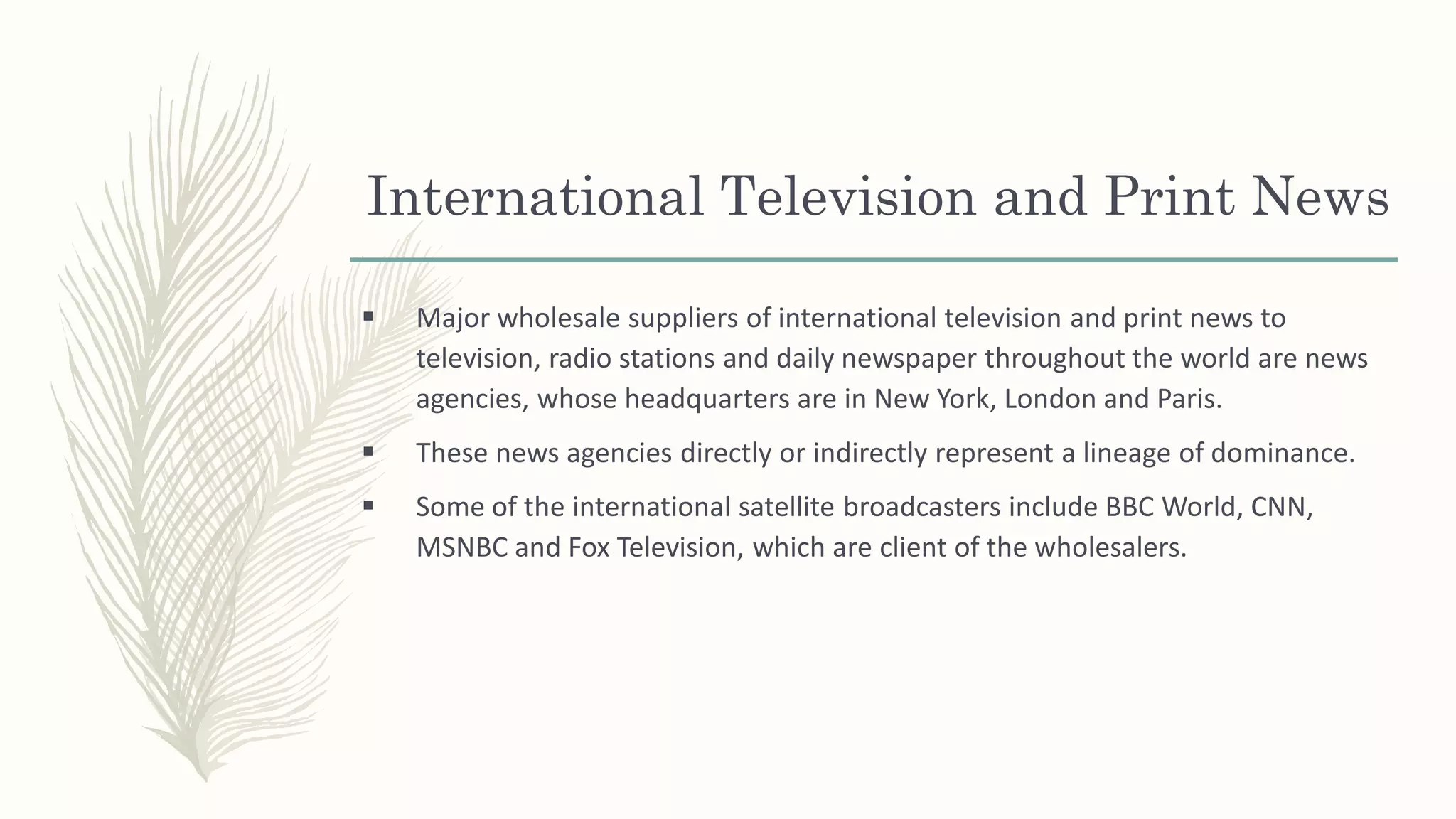 International Television and Print News
 Major wholesale suppliers of international television and print news to
television, radio stations and daily newspaper throughout the world are news
agencies, whose headquarters are in New York, London and Paris.
 These news agencies directly or indirectly represent a lineage of dominance.
 Some of the international satellite broadcasters include BBC World, CNN,
MSNBC and Fox Television, which are client of the wholesalers.
 
