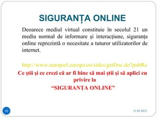 SIGURANŢA ONLINE
      Deoarece mediul virtual constituie în secolul 21 un
      mediu normal de informare şi interacţiune, siguranţa
      online reprezintă o necesitate a tuturor utilizatorilor de
      internet.

      http://www.europarl.europa.eu/sides/getDoc.do?pubRef=-//
     Ce ştii şi ce crezi că ar fi bine să mai ştii şi să aplici cu
                               privire la
                     “SIGURANŢA ONLINE”


10                                                       11.05.2012
 
