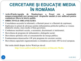 CERCETARE ŞI EDUCAŢIE MEDIA
                 ÎN ROMÂNIA
 ActiveWatch-Agentia            de Monitorizare a Presei este o organizatie
     nonguvernamentală care promovează drepturile omului şi care militeaza pentru
     comunicare libera in interes public.
    OBIECTIVELE ORGANIZAŢIEI:
    Consolidarea accesului la informatii, a libertatii presei si a libertatii de exprimare;
    Implicarea in actiuni de advocacy pentru imbunatatirea politicilor publice ce vizeaza
     drepturile omului, mass-media si buna guvernare;
    Combaterea inechitatii sociale, a rasismului, discriminarii si intolerantei;
    Dezvoltarea de programe de imbunatatire a dialogului social;
    Dezvoltarea spiritului critic al consumatorilor de mesaje publice;
    Fundamentarea demersurilor AW prin programe de cercetare sociala;
    Dezvoltarea capacitatii organizationale si extinderea activitatii AW la nivel european.

     Mai multe detalii despre Active Watch pe site-ul:
                http://www.activewatch.ro/Cercetare-si-Educatie-Media



12                                                                                11.05.2012
 