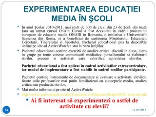 EXPERIMENTAREA EDUCAŢIEI
               MEDIA ÎN ŞCOLI
      În anul școlar 2010-2011, mai mult de 300 de elevi din 23 de școli din toată
       țara au urmat cursul OnAir. Cursul a fost dezvoltat in cadrul proiectului
       european de educatie media ONAIR in Romania, o initiativa a Universitatii
       Sapienza din Roma, si a beneficiat de sustinerea Ministerului Educatiei,
       Cercetarii, Tineretului si Sportului. Pachetul educațional pus la dispoziție
       online pe site-ul ActiveWatch a stat la baza lecțiilor.
      Pachetul educational contine exercitii de analiza critica: discutii in clasa, lucru
       in grupe pe teme conexe comunicarii mediatice, jurnalismului si elaborarii
       stirilor, precum si activitati care valorifica activitatea elevilor.
        Pachetul educational a fost aplicat in cadrul activitatilor extracurriculare,
        iar modul de implementare a fost stabilit in cadrul scolilor participante.
       Pachetul contine instrumente de documentare si evaluare a activitatii elevilor,
       foarte utile profesorilor mai putin familiarizati cu conceptele media, analiza
       critica sau productia stirilor.
      Mai multe informaţii pe site-ul ActiveWatch:
      http://www.activewatch.ro/stiri/Cercetare-si-Educatie-Media/NOU-Curs-de-educatie-m
           Ai fi interesat să experimentezi o astfel de
14
                                activitate cu elevii?                           11.05.2012
 