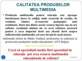 CALITATEA PRODUSELOR
                  MULTIMEDIA
 Producţia     multimedia pentru educaţie este aproape
   întotdeauna lucru în echipă, unde resursele de creaţie, de
   conţinut,      tehnice     şi resursele     pedagogice      sunt
   combinate. Dacă una dintre aceste resurse lipseşte sau nu are
   calitate, rezultatul obţinut nu va avea calitatea necesară
   pentru a avea impactul dorit sau efectul dorit asupra
   utilizatorului multimedia, cel care învaţă în cazul nostru.
(informaţii oferite de Mathy Vanbuel, profesionist în realizarea şi
   promovarea produselor media educaţionale, ATiT Belgia)
                     http://www.atit.be/archive
    Crezi că specialiştii media fără specialişti în
       educaţie pot crea resurse multimedia
6
              educaţionale de calitate?           11.05.2012
 
