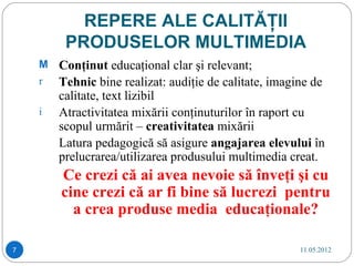 REPERE ALE CALITĂŢII
         PRODUSELOR MULTIMEDIA
    M Conţinut educaţional clar şi relevant;
    r Tehnic bine realizat: audiţie de calitate, imagine de
        calitate, text lizibil
    i   Atractivitatea mixării conţinuturilor în raport cu
        scopul urmărit – creativitatea mixării
        Latura pedagogică să asigure angajarea elevului în
        prelucrarea/utilizarea produsului multimedia creat.
        Ce crezi că ai avea nevoie să înveţi şi cu
        cine crezi că ar fi bine să lucrezi pentru
          a crea produse media educaţionale?

7                                                     11.05.2012
 