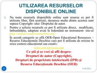 UTILIZAREA RESURSELOR
              DISPONIBILE ONLINE
1.   Nu toate resursele disponibile online sunt resurse ce pot fi
     utilizate liber, fără restricţii, deoarece multe dintre acestea sunt
     supuse Copyright- ului- Dreptului de autor.
2.   Pentru a selecta resursele ce pot fi utilizate direct, modificate,
     îmbunătăţite, adaptate aveţi la îndemână un instrument- site-ul
     http://search.creativecommons.org/
     În acestă categorie se află OER-Open Educational Resources –
     Resurse Educaţionale Deschise care pot fi utilizate de oricine în
     orice context educaţional sau creativ.
                          www.oer-services.com
               Ce ştii şi ce vrei să afli despre:
               Drepturi de autor (Copyright),
         Drepturi de proprietate intelectuală (IPR) şi
            Resurse Educaţionale Deschise (OER)
9                                                              11.05.2012
 