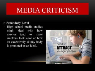 MEDIA CRITICISM
o Secondary Level
- High school media studies
might deal with how
movies tend to make
smokers look cool or how
an excessively skinny body
is promoted as an ideal.
 