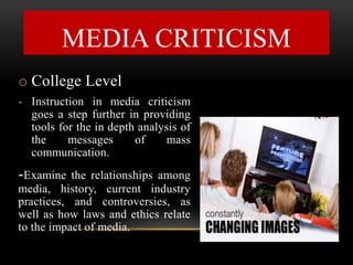 o College Level
- Instruction in media criticism
goes a step further in providing
tools for the in depth analysis of
the messages of mass
communication.
-Examine the relationships among
media, history, current industry
practices, and controversies, as
well as how laws and ethics relate
to the impact of media.
MEDIA CRITICISM
 
