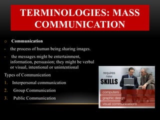 TERMINOLOGIES: MASS
COMMUNICATION
o Communication
- the process of human being sharing images.
- the messages might be entertainment,
information, persuasion; they might be verbal
or visual, intentional or unintentional
Types of Communication
1. Interpersonal communication
2. Group Communication
3. Public Communication
 