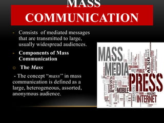 - Consists of mediated messages
that are transmitted to large,
usually widespread audiences.
- Components of Mass
Communication
o The Mass
- The concept “mass’’ in mass
communication is defined as a
large, heterogeneous, assorted,
anonymous audience.
MASS
COMMUNICATION
 
