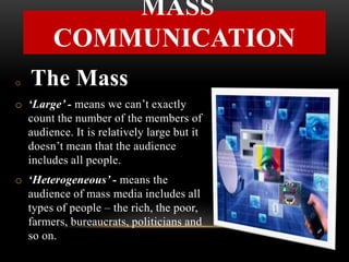 o The Mass
o ‘Large’ - means we can’t exactly
count the number of the members of
audience. It is relatively large but it
doesn’t mean that the audience
includes all people.
o ‘Heterogeneous’ - means the
audience of mass media includes all
types of people – the rich, the poor,
farmers, bureaucrats, politicians and
so on.
MASS
COMMUNICATION
 