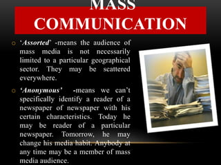 o ‘Assorted’ -means the audience of
mass media is not necessarily
limited to a particular geographical
sector. They may be scattered
everywhere.
o ‘Anonymous’ -means we can’t
specifically identify a reader of a
newspaper of newspaper with his
certain characteristics. Today he
may be reader of a particular
newspaper. Tomorrow, he may
change his media habit. Anybody at
any time may be a member of mass
media audience.
MASS
COMMUNICATION
 