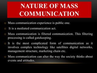 NATURE OF MASS
COMMUNICATION
o Mass communication experience is public one.
o It is a mediated communication act.
o Mass communication is filtered communication. This filtering
processing is called gatekeeping.
o It is the most complicated form of communication as it
involves complex technology like satellites digital networks,
management structure, marketing chain etc.
o Mass communication can alter the way the society thinks about
events and attitudes.
 