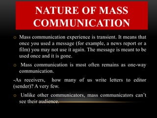 o Mass communication experience is transient. It means that
once you used a message (for example, a news report or a
film) you may not use it again. The message is meant to be
used once and it is gone.
o Mass communication is most often remains as one-way
communication.
-As receivers, how many of us write letters to editor
(sender)? A very few.
o Unlike other communicators, mass communicators can’t
see their audience.
NATURE OF MASS
COMMUNICATION
 