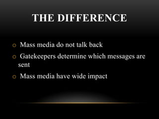 THE DIFFERENCE
o Mass media do not talk back
o Gatekeepers determine which messages are
sent
o Mass media have wide impact
 