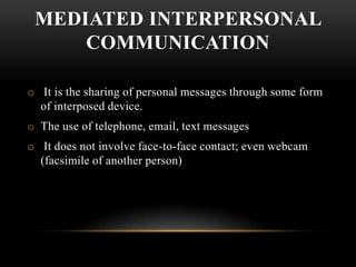 MEDIATED INTERPERSONAL
COMMUNICATION
o It is the sharing of personal messages through some form
of interposed device.
o The use of telephone, email, text messages
o It does not involve face-to-face contact; even webcam
(facsimile of another person)
 