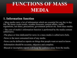 1. Information function
- Mass media carry a lot of information which are essential for our day to day
life. We know exam results, weather forecasts, current affairs, traffic
regulations, last dates, precautions, government policies etc. from mass media.
- The core of media’s information function is performed by the media content
called news.
-The place or time dedicated for news in a mass media is called news hole.
-News is the most consumed item of any media.
-News can be defined as reports on things that people want or need to know.
-Information should be accurate, objective and complete.
-Biased or incomplete reports will keep the audience away from the media.
FUNCTIONS OF MASS
MEDIA
 
