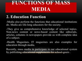 2. Education Function
-Media also perform the functions that educational institutions
do. Media are life-long educators for the society.
-They give us comprehensive knowledge of selected topics.
Non-news content or news-based content like editorials,
articles, columns in newspapers provide us with complete idea
of a subject.
-Health Magazines, IT magazines are also examples for
education through media.
Recently, mass media in participate in our educational system
by publishing educational supplements for school-goers .
FUNCTIONS OF MASS
MEDIA
 