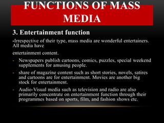 3. Entertainment function
-Irrespective of their type, mass media are wonderful entertainers.
All media have
entertainment content.
- Newspapers publish cartoons, comics, puzzles, special weekend
supplements for amusing people.
- share of magazine content such as short stories, novels, satires
and cartoons are for entertainment. Movies are another big
stock for entertainment.
- Audio-Visual media such as television and radio are also
primarily concentrate on entertainment function through their
programmes based on sports, film, and fashion shows etc.
FUNCTIONS OF MASS
MEDIA
 